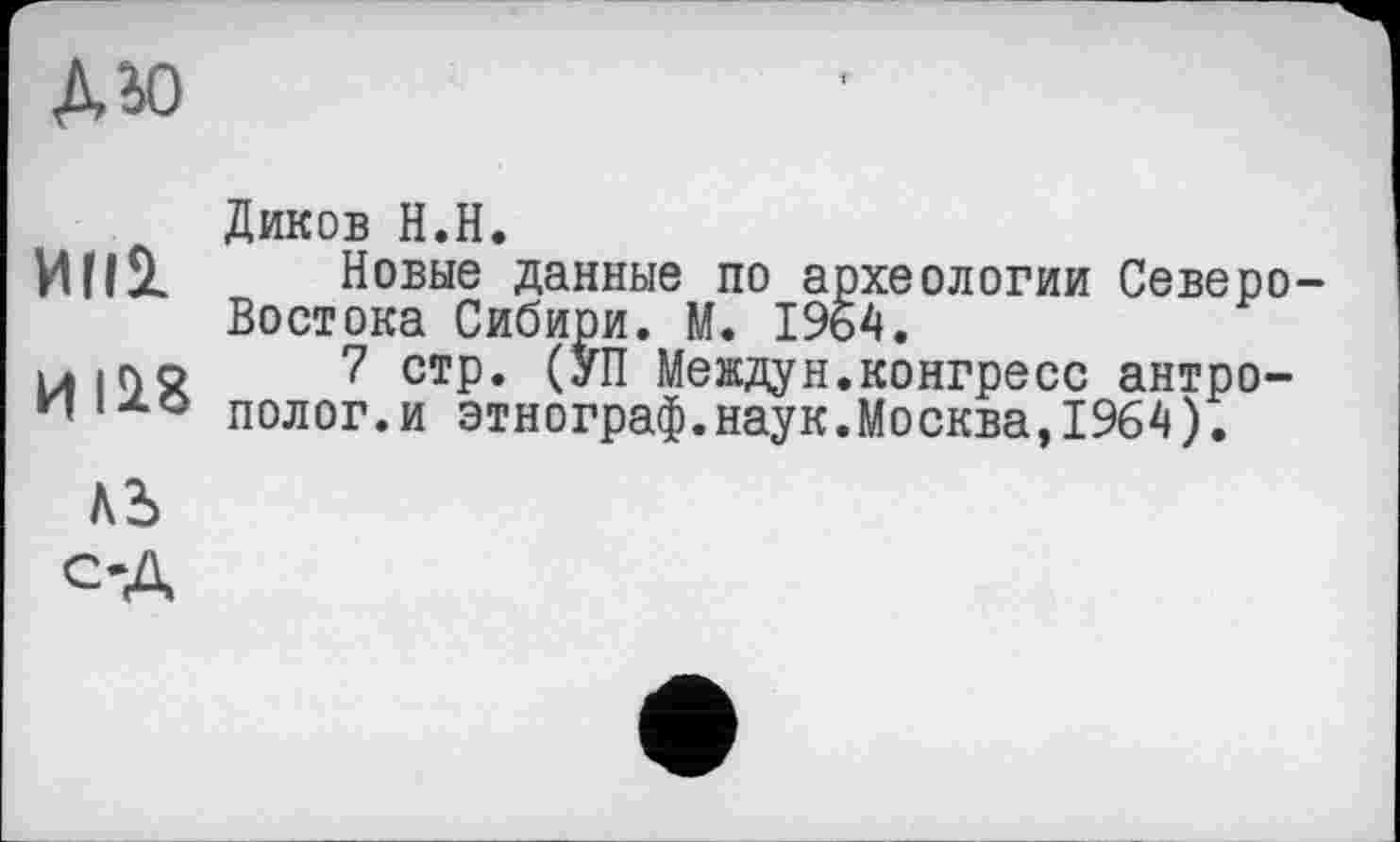 ﻿дю
Диков Н.Н.
ИІІІ _ Новые данные по археологии Северо-Востока Сибири. М. 1964.
uiQo 7 стр. (УП Междун.конгресс антро-полог.и этнограф.наук.Москва, 1964).
АЪ
ОД